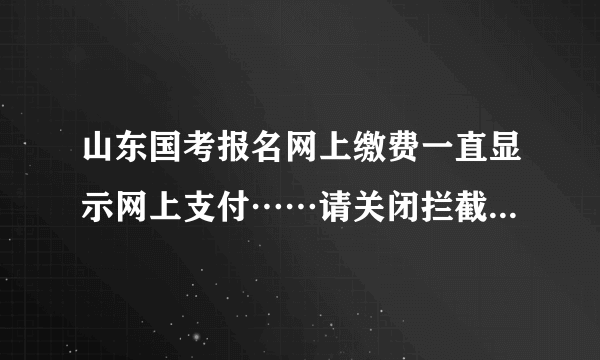 山东国考报名网上缴费一直显示网上支付……请关闭拦截弹出窗口工具，支付页面在弹出窗口中是怎么回事啊