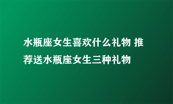 水瓶座女生喜欢什么礼物 推荐送水瓶座女生三种礼物