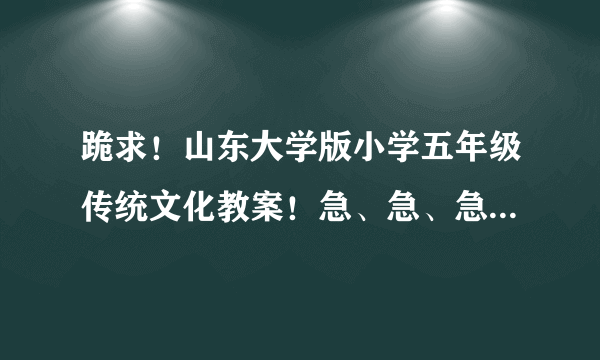 跪求！山东大学版小学五年级传统文化教案！急、急、急、急、急、急、急、急、急、