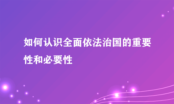 如何认识全面依法治国的重要性和必要性