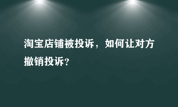 淘宝店铺被投诉，如何让对方撤销投诉？