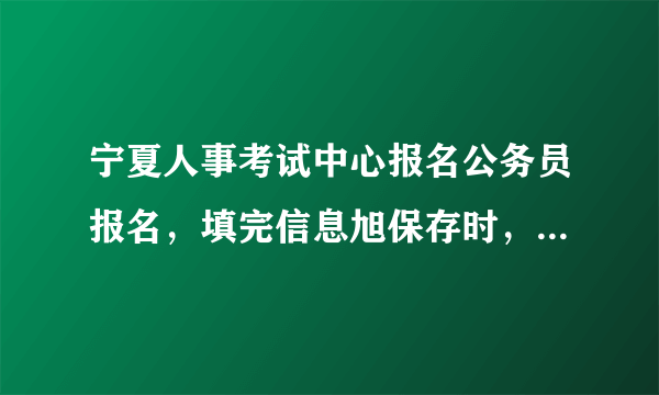 宁夏人事考试中心报名公务员报名，填完信息旭保存时，为什么老显示保存错误,请重新操作。我确定都按照规定