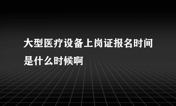 大型医疗设备上岗证报名时间是什么时候啊