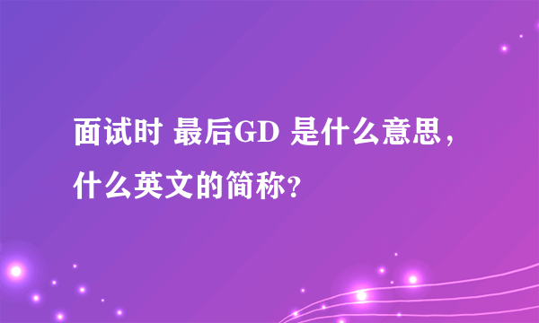 面试时 最后GD 是什么意思，什么英文的简称？