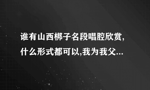 谁有山西梆子名段唱腔欣赏,什么形式都可以,我为我父亲找的.谢谢