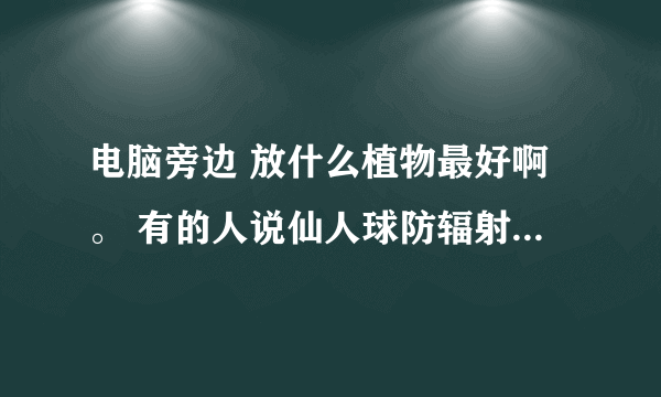 电脑旁边 放什么植物最好啊。 有的人说仙人球防辐射 有的人又说是假的 求解。