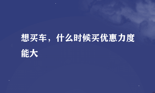 想买车，什么时候买优惠力度能大