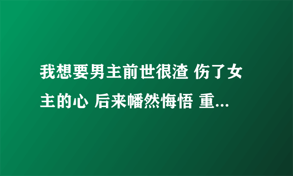 我想要男主前世很渣 伤了女主的心 后来幡然悔悟 重生或者来世弥补女主的文 类似《无心》最好是古代的哦