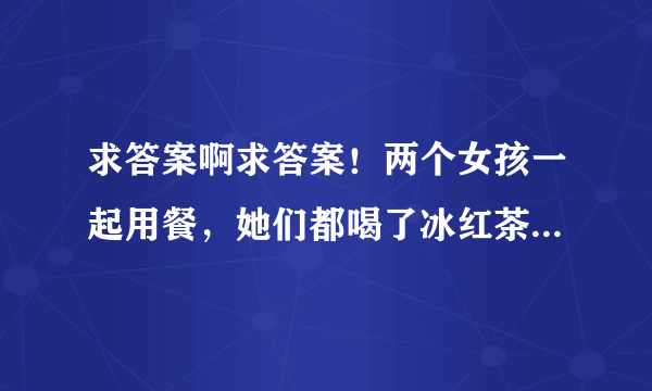 求答案啊求答案！两个女孩一起用餐，她们都喝了冰红茶，其中一个女孩喝的快，另一个女孩才刚喝完一杯，她