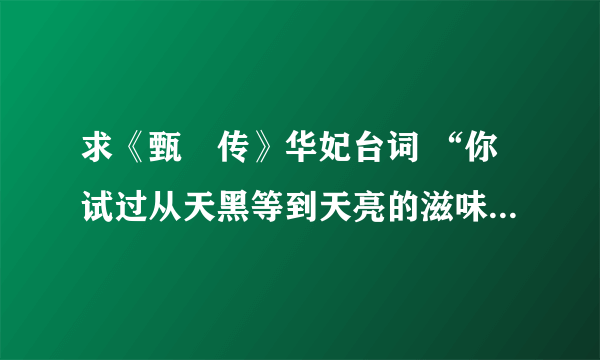 求《甄嬛传》华妃台词 “你试过从天黑等到天亮的滋味吗”那个时段的！！