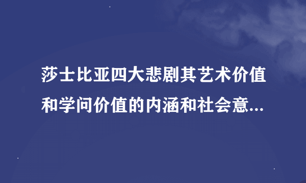 莎士比亚四大悲剧其艺术价值和学问价值的内涵和社会意义有那些? 你给的那个网页没有打得开哎╮(╯▽╰)╭