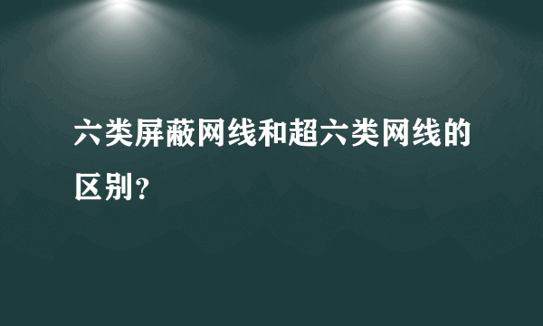 六类屏蔽网线和超六类网线的区别？