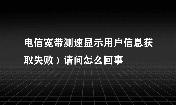 电信宽带测速显示用户信息获取失败）请问怎么回事