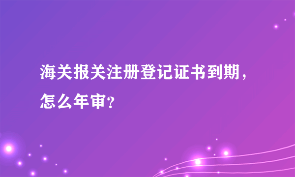 海关报关注册登记证书到期，怎么年审？