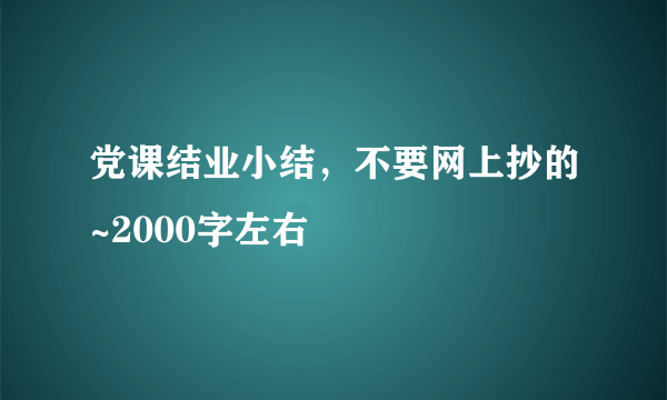 党课结业小结，不要网上抄的~2000字左右