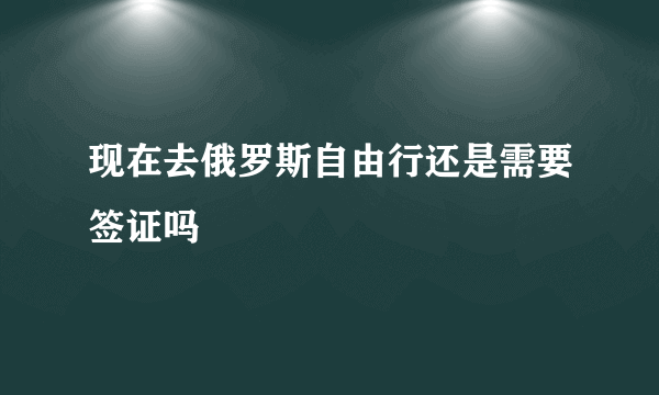 现在去俄罗斯自由行还是需要签证吗