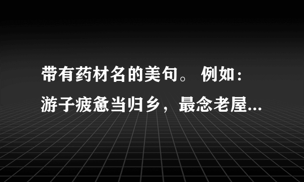 带有药材名的美句。 例如：游子疲惫当归乡，最念老屋居高堂…