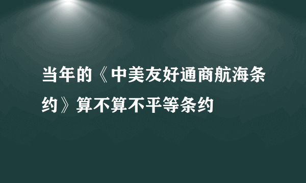 当年的《中美友好通商航海条约》算不算不平等条约