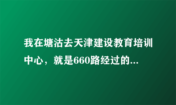 我在塘沽去天津建设教育培训中心，就是660路经过的华明镇顶秀欣园那里，怎么走啊？求高手答复。。