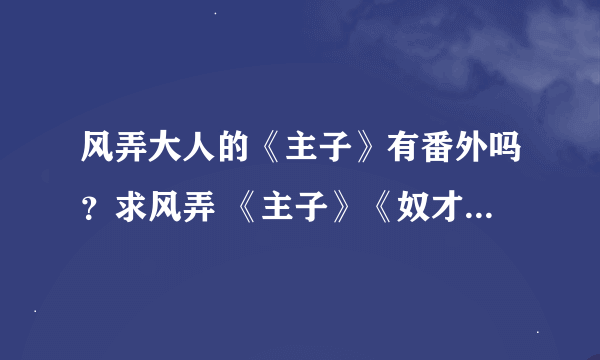 风弄大人的《主子》有番外吗？求风弄 《主子》《奴才》的全部番外。txt格式就行