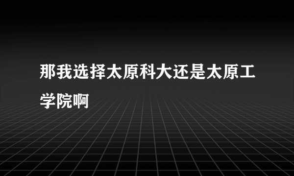 那我选择太原科大还是太原工学院啊