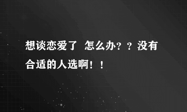 想谈恋爱了  怎么办？？没有合适的人选啊！！