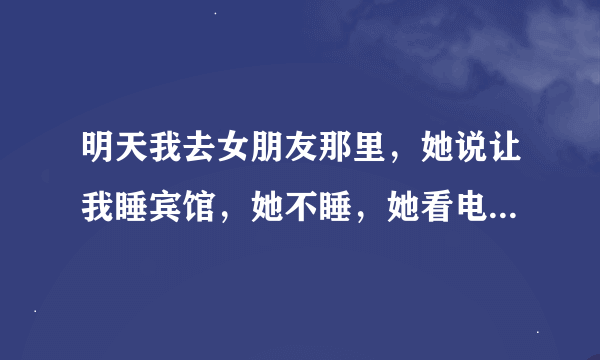 明天我去女朋友那里，她说让我睡宾馆，她不睡，她看电视陪我，那怎么办好？