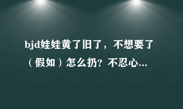 bjd娃娃黄了旧了，不想要了（假如）怎么扔？不忍心啊！又怕闹鬼什么的（看了电影。。。），怎么扔呀，