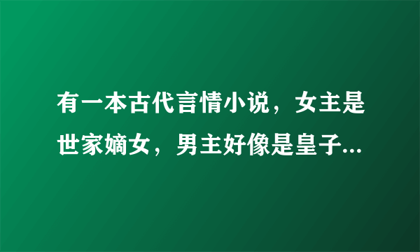 有一本古代言情小说，女主是世家嫡女，男主好像是皇子之类的。女主从