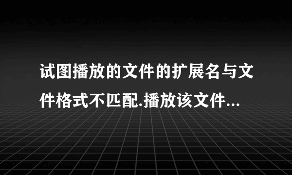 试图播放的文件的扩展名与文件格式不匹配.播放该文件可能会导致意外行为