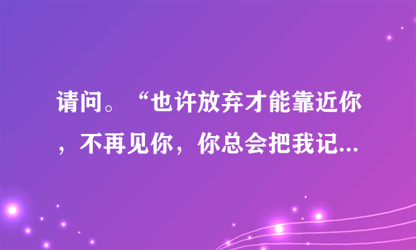 请问。“也许放弃才能靠近你，不再见你，你总会把我记起”，这是哪首歌曲的歌词？？