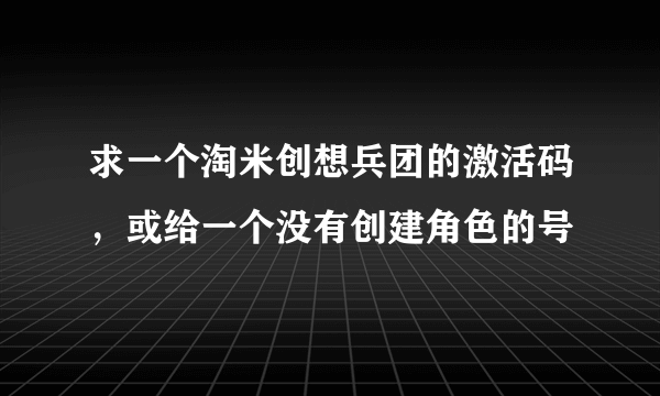 求一个淘米创想兵团的激活码，或给一个没有创建角色的号