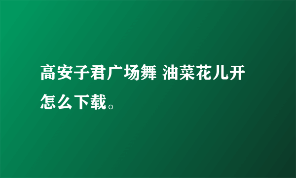 高安子君广场舞 油菜花儿开怎么下载。