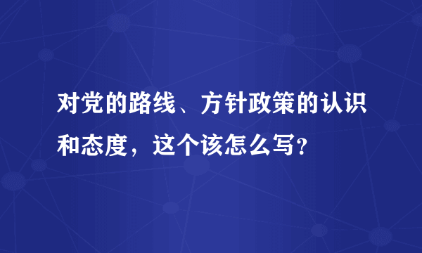 对党的路线、方针政策的认识和态度，这个该怎么写？