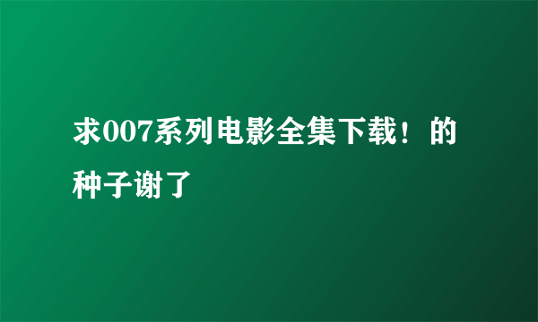 求007系列电影全集下载！的种子谢了