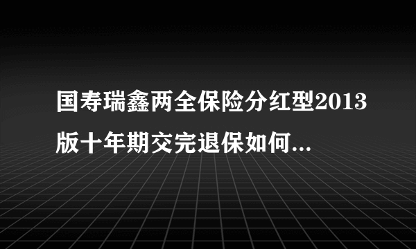 国寿瑞鑫两全保险分红型2013版十年期交完退保如何计算能退多少钱年交三千的