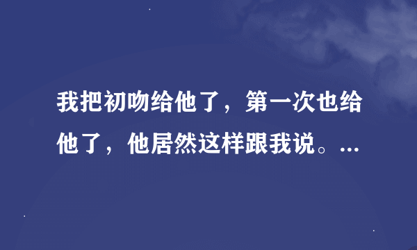 我把初吻给他了，第一次也给他了，他居然这样跟我说。让我去找一个更好的。这是什么意思