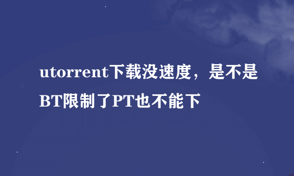 utorrent下载没速度，是不是BT限制了PT也不能下