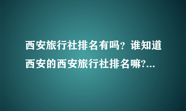 西安旅行社排名有吗？谁知道西安的西安旅行社排名嘛?西安旅行社排名上的旅行社都有哪些啊?能推荐几个吗?