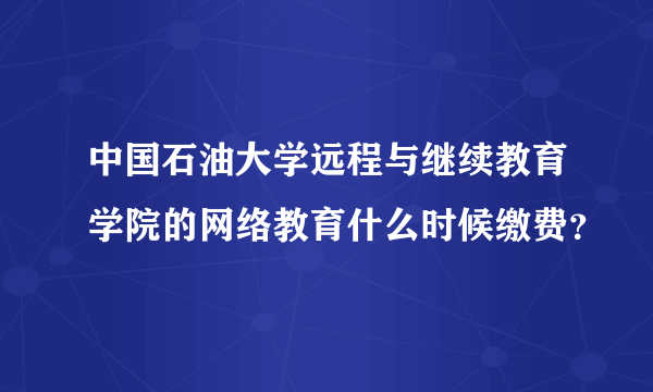 中国石油大学远程与继续教育学院的网络教育什么时候缴费？