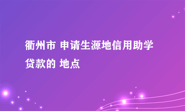 衢州市 申请生源地信用助学贷款的 地点