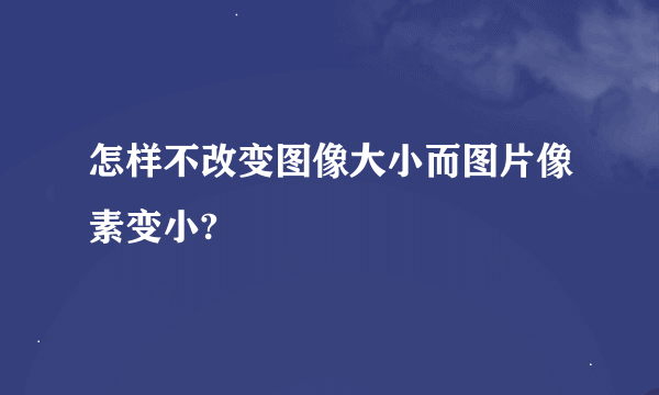 怎样不改变图像大小而图片像素变小?