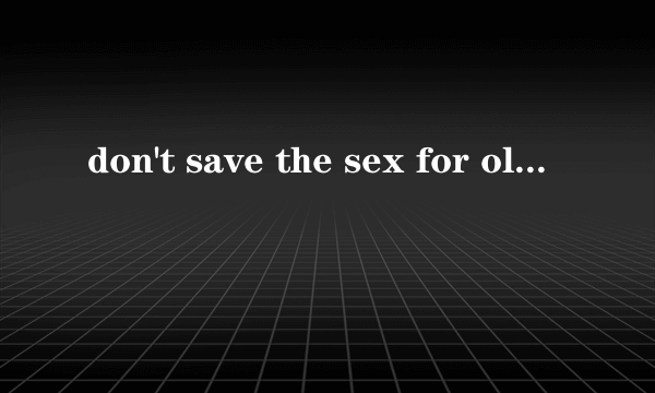 don't save the sex for old age是什么意思