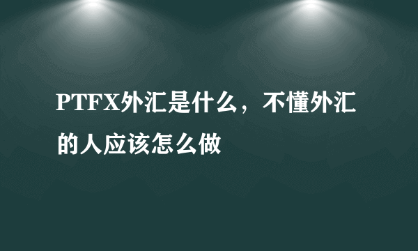 PTFX外汇是什么，不懂外汇的人应该怎么做