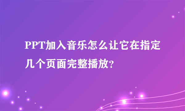 PPT加入音乐怎么让它在指定几个页面完整播放？