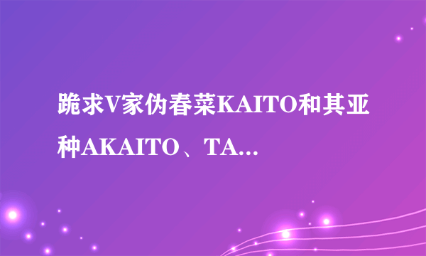 跪求V家伪春菜KAITO和其亚种AKAITO、TAITO、ニガイト、影人。外加GAKUPO。