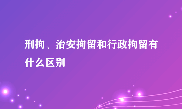 刑拘、治安拘留和行政拘留有什么区别