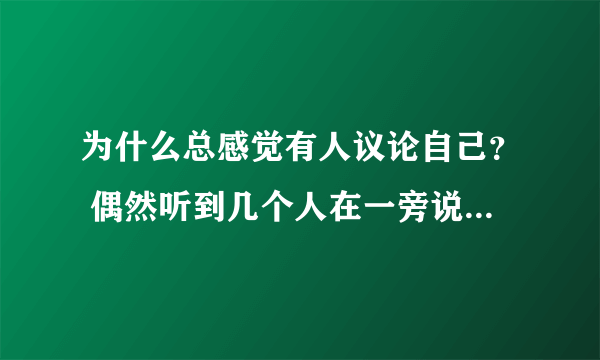 为什么总感觉有人议论自己？ 偶然听到几个人在一旁说几句话，虽然可能不是说自己但是把话往自己身上套也