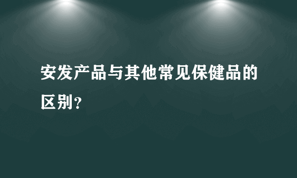 安发产品与其他常见保健品的区别？