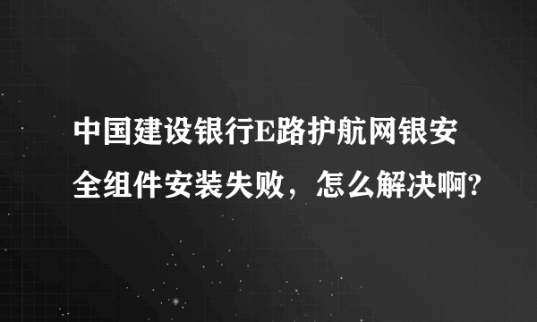 中国建设银行E路护航网银安全组件安装失败，怎么解决啊?